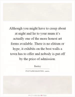 Although you might have to creep about at night and lie to your mum it’s actually one of the more honest art forms available. There is no elitism or hype, it exhibits on the best walls a town has to offer and nobody is put off by the price of admission Picture Quote #1