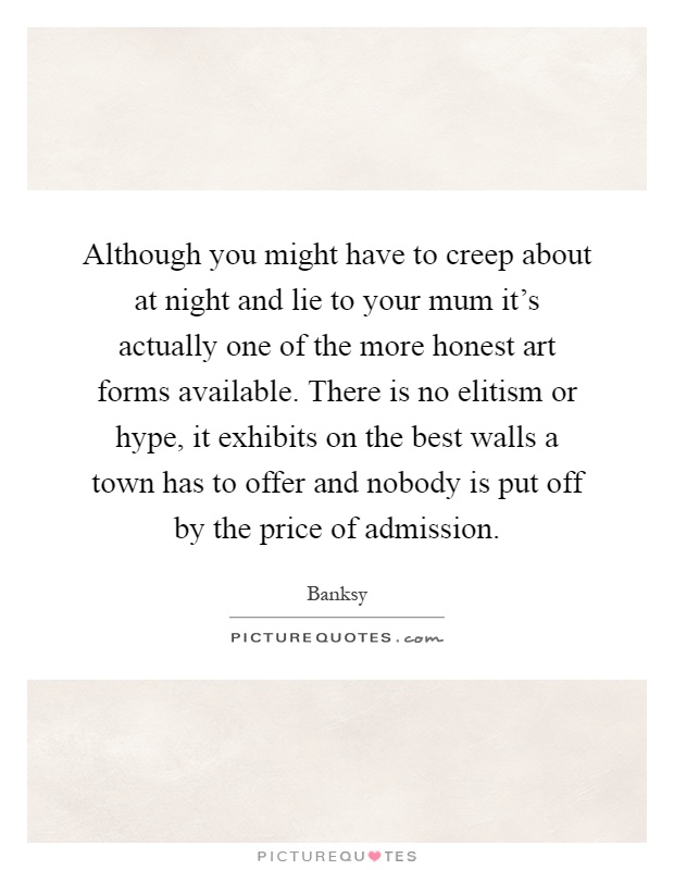 Although you might have to creep about at night and lie to your mum it's actually one of the more honest art forms available. There is no elitism or hype, it exhibits on the best walls a town has to offer and nobody is put off by the price of admission Picture Quote #1