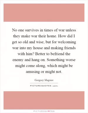 No one survives in times of war unless they make war their home. How did I get so old and wise, but for welcoming war into my house and making friends with him? Better to befriend the enemy and hang on. Something worse might come along, which might be amusing or might not Picture Quote #1