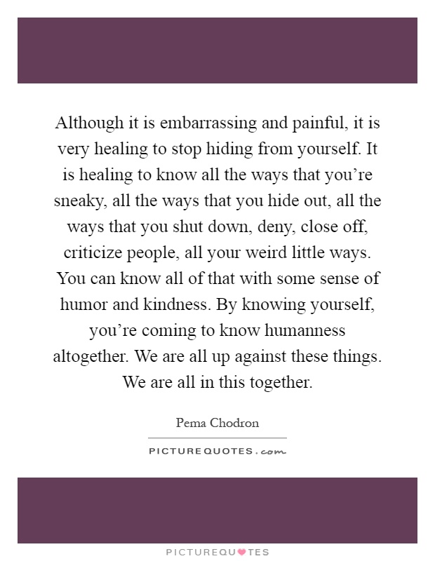 Although it is embarrassing and painful, it is very healing to stop hiding from yourself. It is healing to know all the ways that you're sneaky, all the ways that you hide out, all the ways that you shut down, deny, close off, criticize people, all your weird little ways. You can know all of that with some sense of humor and kindness. By knowing yourself, you're coming to know humanness altogether. We are all up against these things. We are all in this together Picture Quote #1
