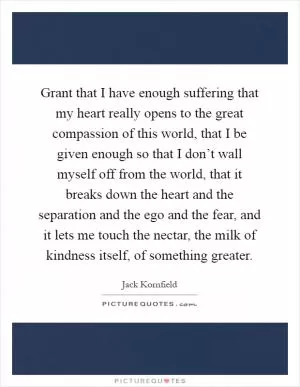 Grant that I have enough suffering that my heart really opens to the great compassion of this world, that I be given enough so that I don’t wall myself off from the world, that it breaks down the heart and the separation and the ego and the fear, and it lets me touch the nectar, the milk of kindness itself, of something greater Picture Quote #1