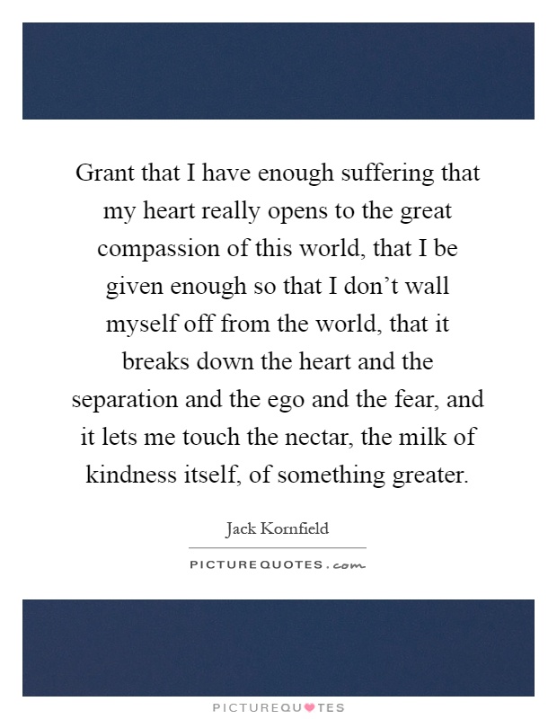 Grant that I have enough suffering that my heart really opens to the great compassion of this world, that I be given enough so that I don't wall myself off from the world, that it breaks down the heart and the separation and the ego and the fear, and it lets me touch the nectar, the milk of kindness itself, of something greater Picture Quote #1