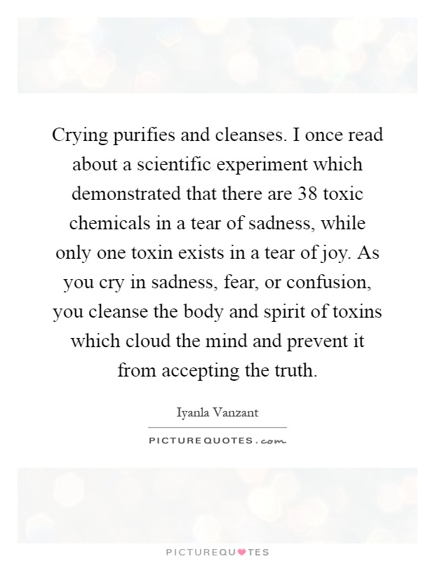 Crying purifies and cleanses. I once read about a scientific experiment which demonstrated that there are 38 toxic chemicals in a tear of sadness, while only one toxin exists in a tear of joy. As you cry in sadness, fear, or confusion, you cleanse the body and spirit of toxins which cloud the mind and prevent it from accepting the truth Picture Quote #1