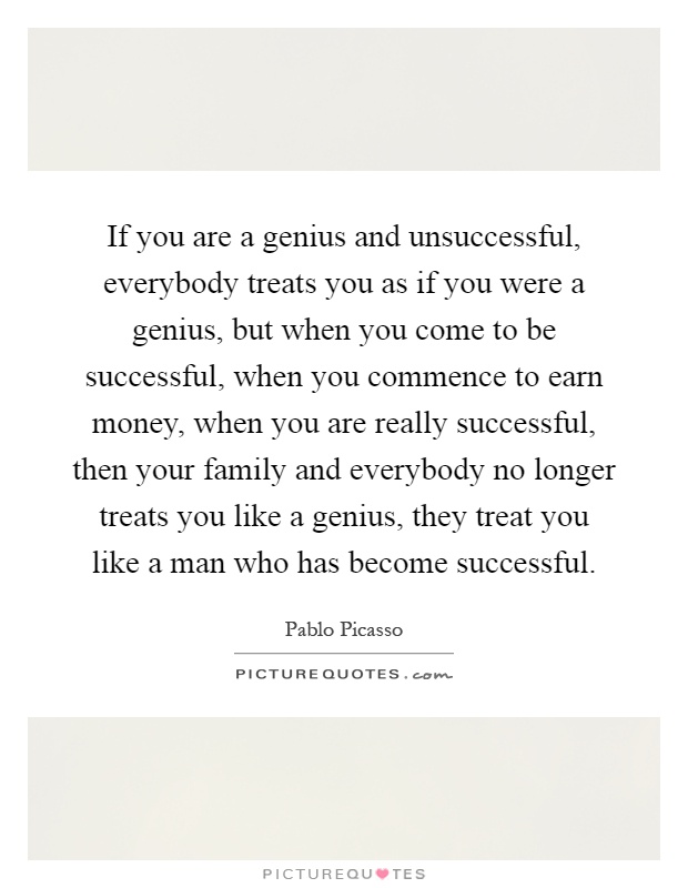 If you are a genius and unsuccessful, everybody treats you as if you were a genius, but when you come to be successful, when you commence to earn money, when you are really successful, then your family and everybody no longer treats you like a genius, they treat you like a man who has become successful Picture Quote #1