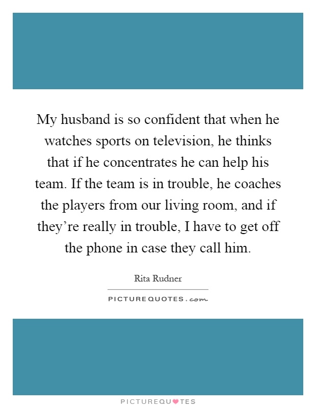 My husband is so confident that when he watches sports on television, he thinks that if he concentrates he can help his team. If the team is in trouble, he coaches the players from our living room, and if they're really in trouble, I have to get off the phone in case they call him Picture Quote #1