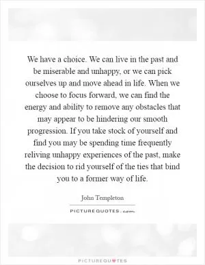 We have a choice. We can live in the past and be miserable and unhappy, or we can pick ourselves up and move ahead in life. When we choose to focus forward, we can find the energy and ability to remove any obstacles that may appear to be hindering our smooth progression. If you take stock of yourself and find you may be spending time frequently reliving unhappy experiences of the past, make the decision to rid yourself of the ties that bind you to a former way of life Picture Quote #1
