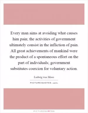 Every man aims at avoiding what causes him pain; the activities of government ultimately consist in the infliction of pain. All great achievements of mankind were the product of a spontaneous effort on the part of individuals; government substitutes coercion for voluntary action Picture Quote #1