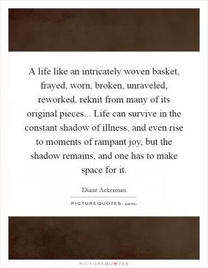A life like an intricately woven basket, frayed, worn, broken, unraveled, reworked, reknit from many of its original pieces... Life can survive in the constant shadow of illness, and even rise to moments of rampant joy, but the shadow remains, and one has to make space for it Picture Quote #1
