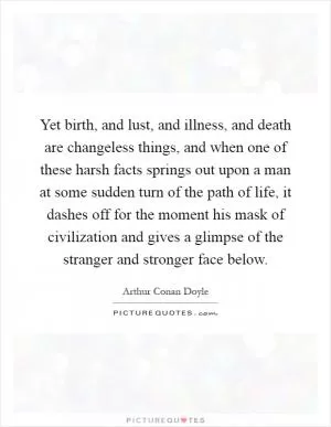 Yet birth, and lust, and illness, and death are changeless things, and when one of these harsh facts springs out upon a man at some sudden turn of the path of life, it dashes off for the moment his mask of civilization and gives a glimpse of the stranger and stronger face below Picture Quote #1