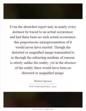 Even the absurdest report may in nearly every instance be traced to an actual occurrence; and had there been no such actual occurrence, this preposterous misrepresentation of it would never have existed. Though the distorted or magnified image transmitted to us through the refracting medium of rumour, is utterly unlike the reality; yet in the absence of the reality there would have been no distorted or magnified image Picture Quote #1