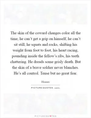 The skin of the coward changes color all the time, he can’t get a grip on himself, he can’t sit still, he squats and rocks, shifting his weight from foot to foot, his heart racing, pounding inside the fellow’s ribs, his teeth chattering. He dreads some grisly death. But the skin of a brave soldier never blanches. He’s all control. Tense but no great fear Picture Quote #1