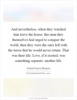And nevertheless, when they watched him leave the house, this man they themselves had urged to conquer the world, then they were the ones left with the terror that he would never return. That was their life. Love, if it existed, was something separate: another life Picture Quote #1