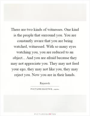 There are two kinds of witnesses. One kind is the people that surround you. You are constantly aware that you are being watched, witnessed. With so many eyes watching you, you are reduced to an object... And you are afraid because they may not appreciate you. They may not feed your ego, they may not like you, they may reject you. Now you are in their hands Picture Quote #1