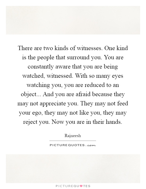 There are two kinds of witnesses. One kind is the people that surround you. You are constantly aware that you are being watched, witnessed. With so many eyes watching you, you are reduced to an object... And you are afraid because they may not appreciate you. They may not feed your ego, they may not like you, they may reject you. Now you are in their hands Picture Quote #1