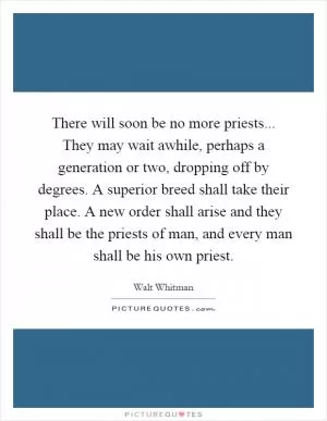 There will soon be no more priests... They may wait awhile, perhaps a generation or two, dropping off by degrees. A superior breed shall take their place. A new order shall arise and they shall be the priests of man, and every man shall be his own priest Picture Quote #1