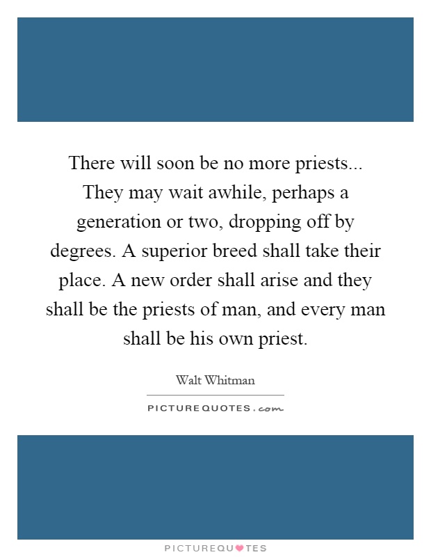 There will soon be no more priests... They may wait awhile, perhaps a generation or two, dropping off by degrees. A superior breed shall take their place. A new order shall arise and they shall be the priests of man, and every man shall be his own priest Picture Quote #1