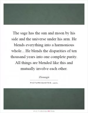 The sage has the sun and moon by his side and the universe under his arm. He blends everything into a harmonious whole... He blends the disparities of ten thousand years into one complete purity. All things are blended like this and mutually involve each other Picture Quote #1