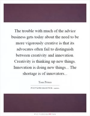 The trouble with much of the advice business gets today about the need to be more vigorously creative is that its advocates often fail to distinguish between creativity and innovation. Creativity is thinking up new things. Innovation is doing new things... The shortage is of innovators Picture Quote #1