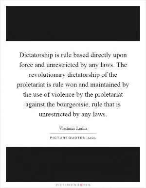 Dictatorship is rule based directly upon force and unrestricted by any laws. The revolutionary dictatorship of the proletariat is rule won and maintained by the use of violence by the proletariat against the bourgeoisie, rule that is unrestricted by any laws Picture Quote #1