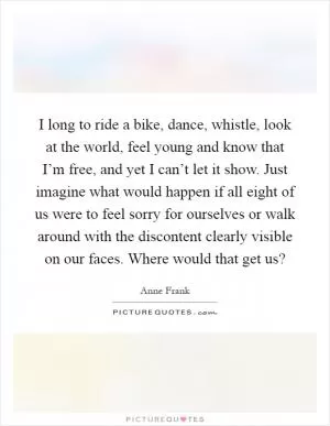 I long to ride a bike, dance, whistle, look at the world, feel young and know that I’m free, and yet I can’t let it show. Just imagine what would happen if all eight of us were to feel sorry for ourselves or walk around with the discontent clearly visible on our faces. Where would that get us? Picture Quote #1