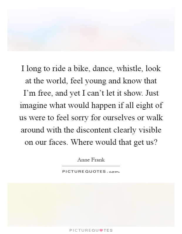 I long to ride a bike, dance, whistle, look at the world, feel young and know that I'm free, and yet I can't let it show. Just imagine what would happen if all eight of us were to feel sorry for ourselves or walk around with the discontent clearly visible on our faces. Where would that get us? Picture Quote #1