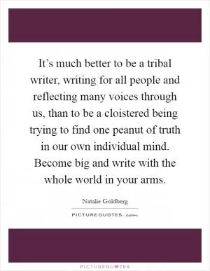 It’s much better to be a tribal writer, writing for all people and reflecting many voices through us, than to be a cloistered being trying to find one peanut of truth in our own individual mind. Become big and write with the whole world in your arms Picture Quote #1