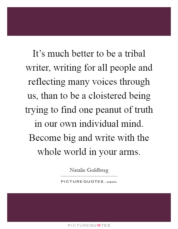 It's much better to be a tribal writer, writing for all people and reflecting many voices through us, than to be a cloistered being trying to find one peanut of truth in our own individual mind. Become big and write with the whole world in your arms Picture Quote #1