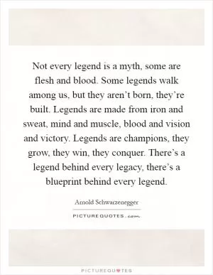 Not every legend is a myth, some are flesh and blood. Some legends walk among us, but they aren’t born, they’re built. Legends are made from iron and sweat, mind and muscle, blood and vision and victory. Legends are champions, they grow, they win, they conquer. There’s a legend behind every legacy, there’s a blueprint behind every legend Picture Quote #1