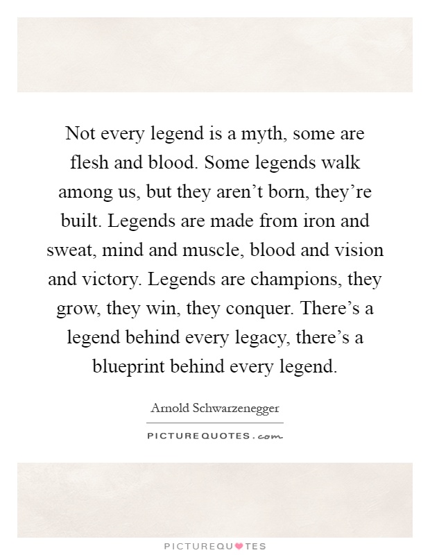 Not every legend is a myth, some are flesh and blood. Some legends walk among us, but they aren't born, they're built. Legends are made from iron and sweat, mind and muscle, blood and vision and victory. Legends are champions, they grow, they win, they conquer. There's a legend behind every legacy, there's a blueprint behind every legend Picture Quote #1