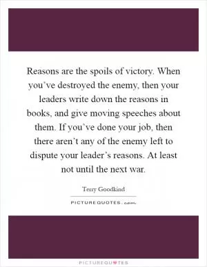 Reasons are the spoils of victory. When you’ve destroyed the enemy, then your leaders write down the reasons in books, and give moving speeches about them. If you’ve done your job, then there aren’t any of the enemy left to dispute your leader’s reasons. At least not until the next war Picture Quote #1