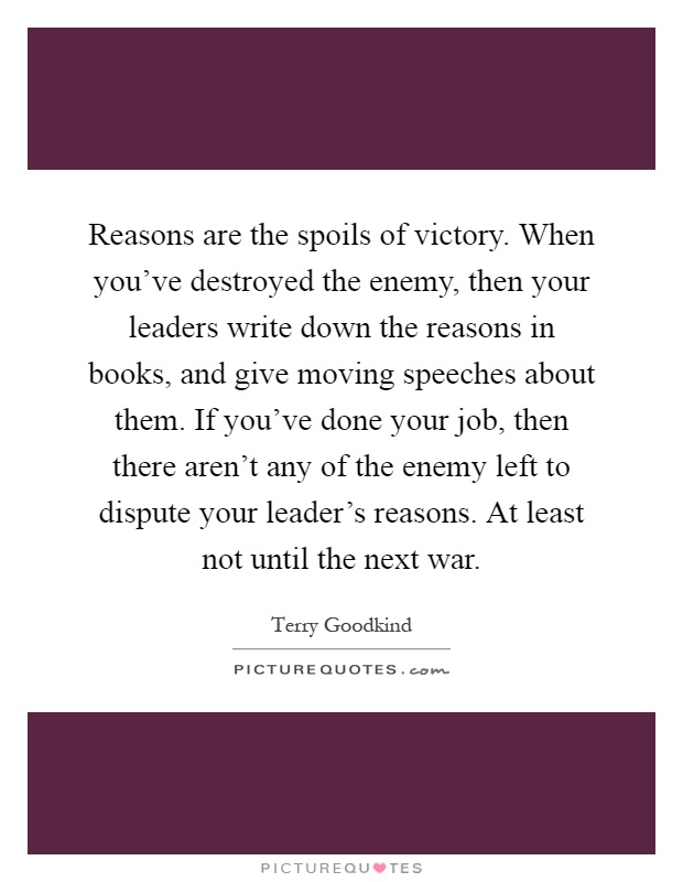 Reasons are the spoils of victory. When you've destroyed the enemy, then your leaders write down the reasons in books, and give moving speeches about them. If you've done your job, then there aren't any of the enemy left to dispute your leader's reasons. At least not until the next war Picture Quote #1