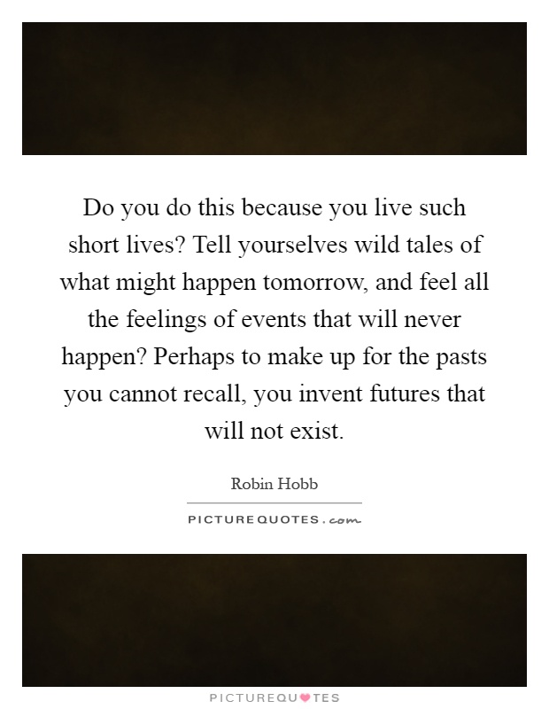 Do you do this because you live such short lives? Tell yourselves wild tales of what might happen tomorrow, and feel all the feelings of events that will never happen? Perhaps to make up for the pasts you cannot recall, you invent futures that will not exist Picture Quote #1