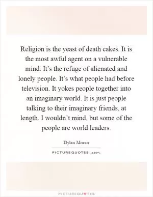 Religion is the yeast of death cakes. It is the most awful agent on a vulnerable mind. It’s the refuge of alienated and lonely people. It’s what people had before television. It yokes people together into an imaginary world. It is just people talking to their imaginary friends, at length. I wouldn’t mind, but some of the people are world leaders Picture Quote #1