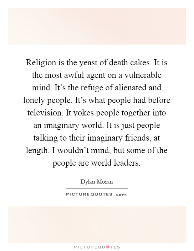 Religion is the yeast of death cakes. It is the most awful agent on a vulnerable mind. It's the refuge of alienated and lonely people. It's what people had before television. It yokes people together into an imaginary world. It is just people talking to their imaginary friends, at length. I wouldn't mind, but some of the people are world leaders Picture Quote #1