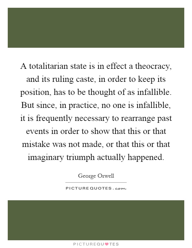 A totalitarian state is in effect a theocracy, and its ruling caste, in order to keep its position, has to be thought of as infallible. But since, in practice, no one is infallible, it is frequently necessary to rearrange past events in order to show that this or that mistake was not made, or that this or that imaginary triumph actually happened Picture Quote #1
