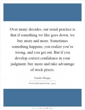 Over many decades, our usual practice is that if something we like goes down, we buy more and more. Sometimes something happens, you realize you’re wrong, and you get out. But if you develop correct confidence in your judgment, buy more and take advantage of stock prices Picture Quote #1