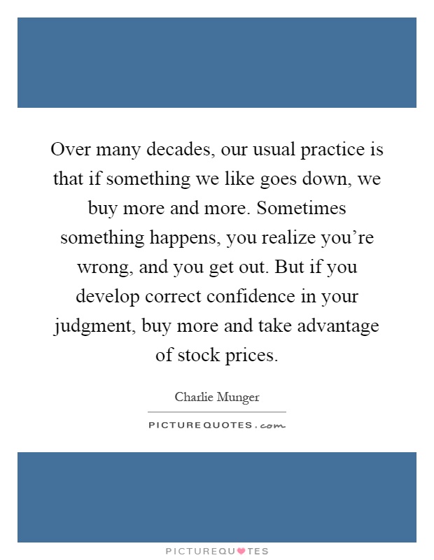 Over many decades, our usual practice is that if something we like goes down, we buy more and more. Sometimes something happens, you realize you're wrong, and you get out. But if you develop correct confidence in your judgment, buy more and take advantage of stock prices Picture Quote #1