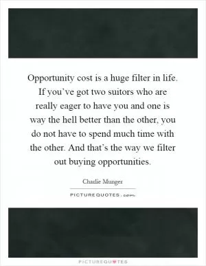 Opportunity cost is a huge filter in life. If you’ve got two suitors who are really eager to have you and one is way the hell better than the other, you do not have to spend much time with the other. And that’s the way we filter out buying opportunities Picture Quote #1