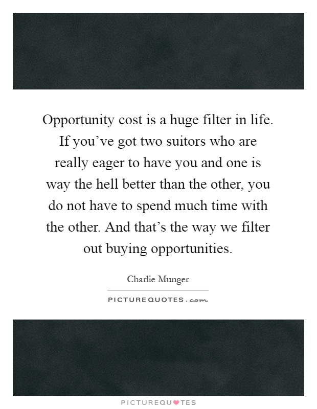Opportunity cost is a huge filter in life. If you've got two suitors who are really eager to have you and one is way the hell better than the other, you do not have to spend much time with the other. And that's the way we filter out buying opportunities Picture Quote #1
