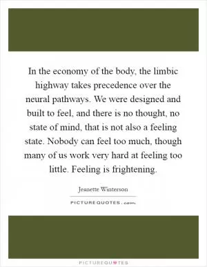 In the economy of the body, the limbic highway takes precedence over the neural pathways. We were designed and built to feel, and there is no thought, no state of mind, that is not also a feeling state. Nobody can feel too much, though many of us work very hard at feeling too little. Feeling is frightening Picture Quote #1