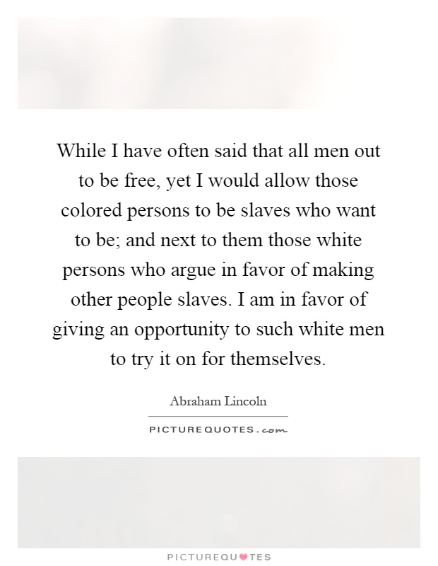 While I have often said that all men out to be free, yet I would allow those colored persons to be slaves who want to be; and next to them those white persons who argue in favor of making other people slaves. I am in favor of giving an opportunity to such white men to try it on for themselves Picture Quote #1