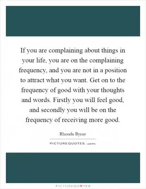 If you are complaining about things in your life, you are on the complaining frequency, and you are not in a position to attract what you want. Get on to the frequency of good with your thoughts and words. Firstly you will feel good, and secondly you will be on the frequency of receiving more good Picture Quote #1