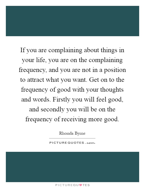 If you are complaining about things in your life, you are on the complaining frequency, and you are not in a position to attract what you want. Get on to the frequency of good with your thoughts and words. Firstly you will feel good, and secondly you will be on the frequency of receiving more good Picture Quote #1