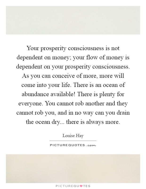 Your prosperity consciousness is not dependent on money; your flow of money is dependent on your prosperity consciousness. As you can conceive of more, more will come into your life. There is an ocean of abundance available! There is plenty for everyone. You cannot rob another and they cannot rob you, and in no way can you drain the ocean dry... there is always more Picture Quote #1