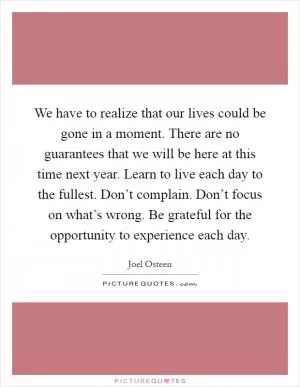We have to realize that our lives could be gone in a moment. There are no guarantees that we will be here at this time next year. Learn to live each day to the fullest. Don’t complain. Don’t focus on what’s wrong. Be grateful for the opportunity to experience each day Picture Quote #1