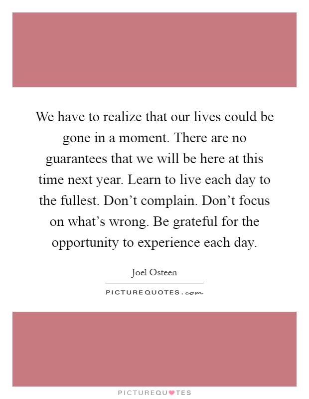 We have to realize that our lives could be gone in a moment. There are no guarantees that we will be here at this time next year. Learn to live each day to the fullest. Don't complain. Don't focus on what's wrong. Be grateful for the opportunity to experience each day Picture Quote #1
