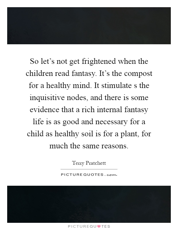 So let's not get frightened when the children read fantasy. It's the compost for a healthy mind. It stimulate s the inquisitive nodes, and there is some evidence that a rich internal fantasy life is as good and necessary for a child as healthy soil is for a plant, for much the same reasons Picture Quote #1