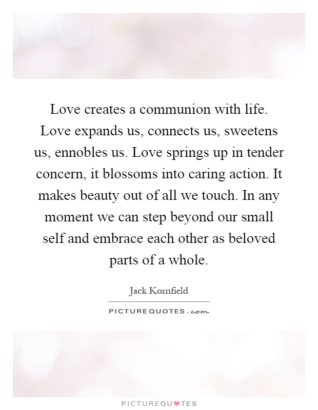 Love creates a communion with life. Love expands us, connects us, sweetens us, ennobles us. Love springs up in tender concern, it blossoms into caring action. It makes beauty out of all we touch. In any moment we can step beyond our small self and embrace each other as beloved parts of a whole Picture Quote #1