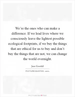 We’re the ones who can make a difference. If we lead lives where we consciously leave the lightest possible ecological footprints, if we buy the things that are ethical for us to buy and don’t buy the things that are not, we can change the world overnight Picture Quote #1