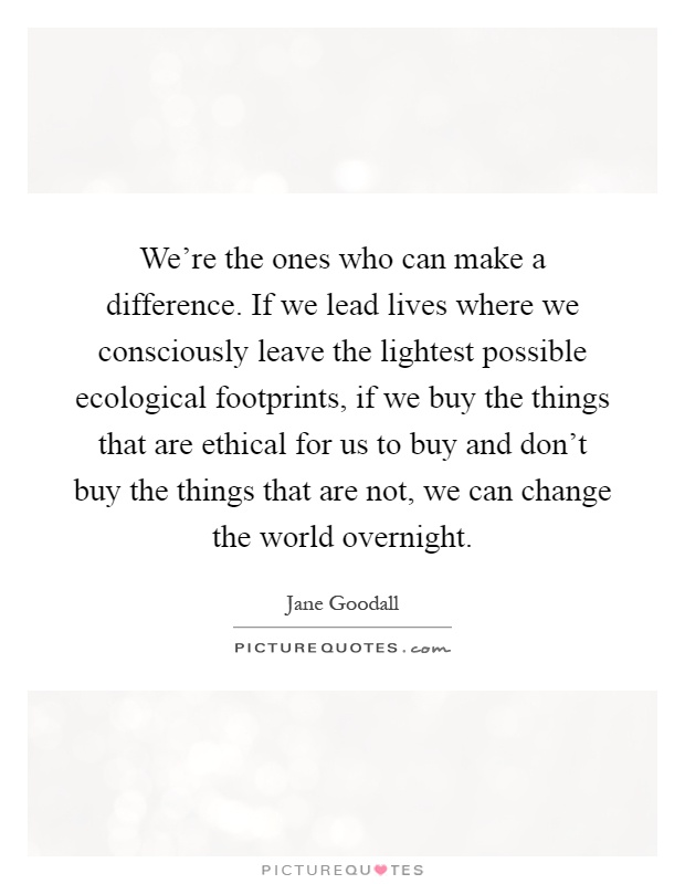 We're the ones who can make a difference. If we lead lives where we consciously leave the lightest possible ecological footprints, if we buy the things that are ethical for us to buy and don't buy the things that are not, we can change the world overnight Picture Quote #1